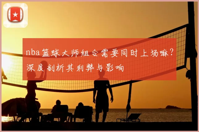 nba篮球大师组合需要同时上场嘛？深度剖析其利弊与影响