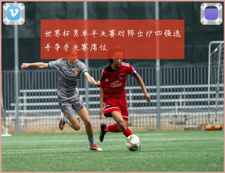 世界杯男单半决赛对阵出炉四强选手争夺决赛席位