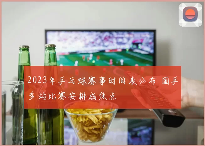 2023年乒乓球赛事时间表公布 国乒多站比赛安排成焦点