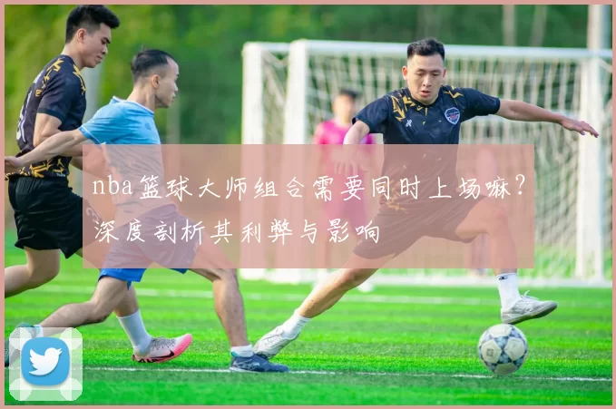 nba篮球大师组合需要同时上场嘛？深度剖析其利弊与影响