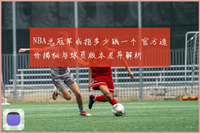 NBA总冠军戒指多少钱一个 官方造价揭秘与球员版本差异解析