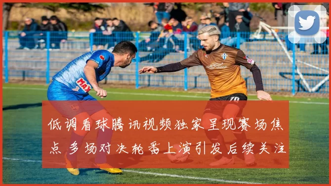 低调看球腾讯视频独家呈现赛场焦点 多场对决轮番上演引发后续关注