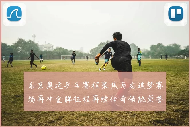 东京奥运乒乓赛程聚焦马龙追梦赛场再冲金牌征程再续传奇领航荣誉