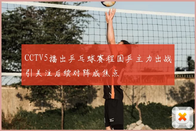 CCTV5播出乒乓球赛程国乒主力出战引关注后续对阵成焦点