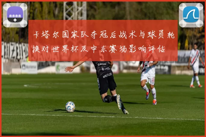 卡塔尔国家队夺冠后战术与球员轮换对世界杯及中东赛场影响评估