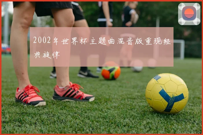 2002年世界杯主题曲混音版重现经典旋律