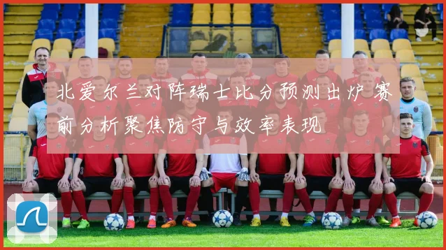 北爱尔兰对阵瑞士比分预测出炉 赛前分析聚焦防守与效率表现
