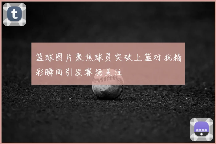 篮球图片聚焦球员突破上篮对抗精彩瞬间引发赛场关注