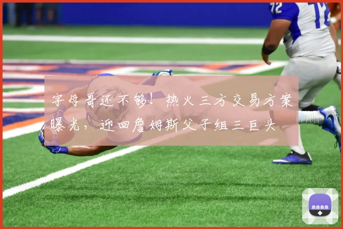 字母哥还不够！热火三方交易方案曝光，迎回詹姆斯父子组三巨头