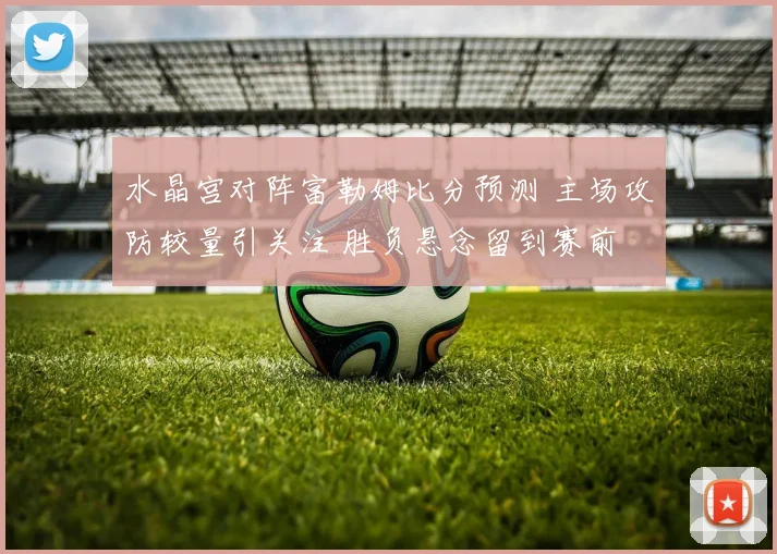 水晶宫对阵富勒姆比分预测 主场攻防较量引关注 胜负悬念留到赛前