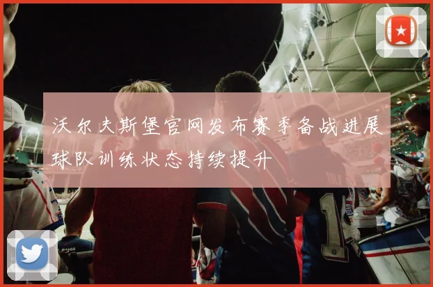 沃尔夫斯堡官网发布赛季备战进展球队训练状态持续提升