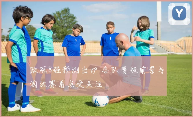 欧冠8强预测出炉 各队晋级前景与淘汰赛看点受关注