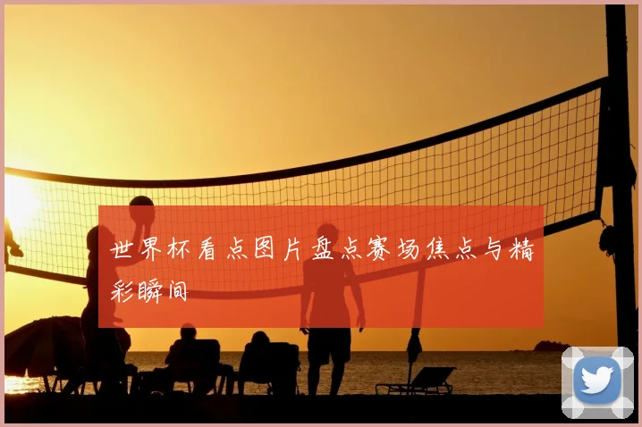 世界杯看点图片盘点赛场焦点与精彩瞬间