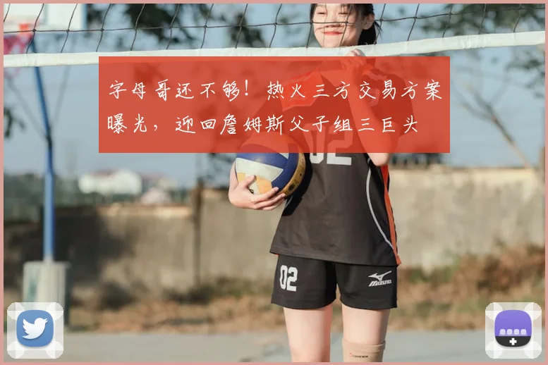 字母哥还不够！热火三方交易方案曝光，迎回詹姆斯父子组三巨头