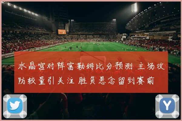 水晶宫对阵富勒姆比分预测 主场攻防较量引关注 胜负悬念留到赛前