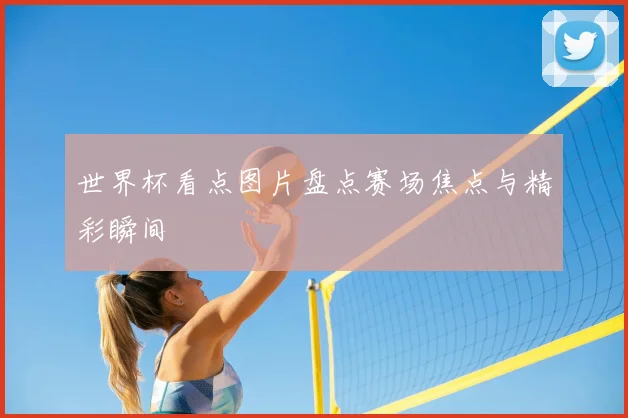 世界杯看点图片盘点赛场焦点与精彩瞬间