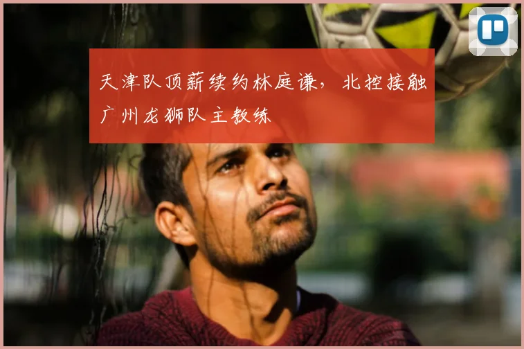 天津队顶薪续约林庭谦，北控接触广州龙狮队主教练