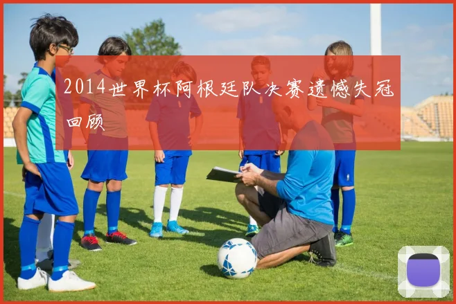 2014世界杯阿根廷队决赛遗憾失冠回顾