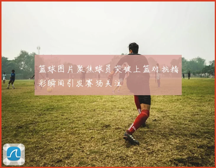 篮球图片聚焦球员突破上篮对抗精彩瞬间引发赛场关注
