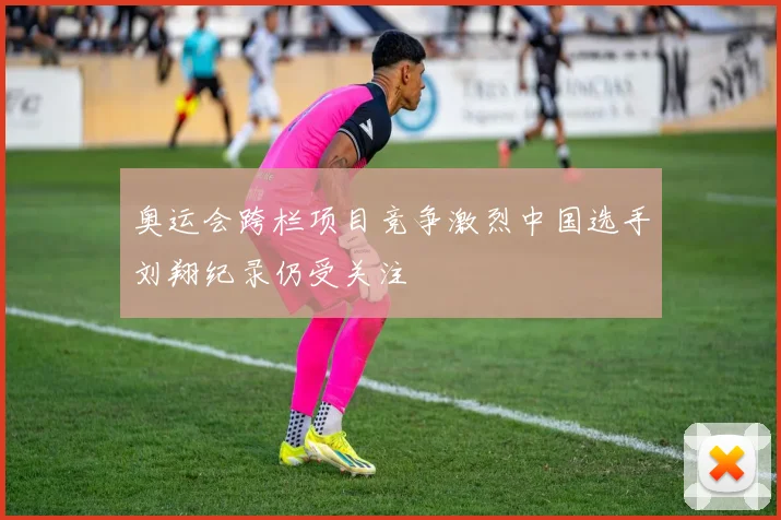 奥运会跨栏项目竞争激烈中国选手刘翔纪录仍受关注