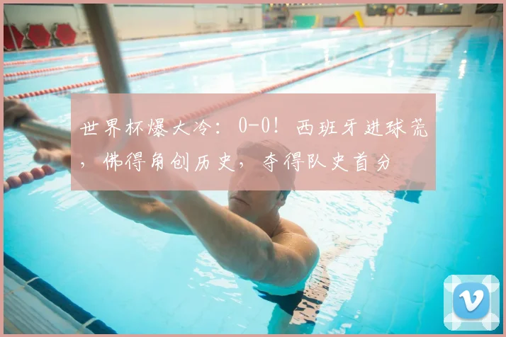 世界杯爆大冷:0-0!西班牙进球荒,佛得角创历史,夺得队史首分