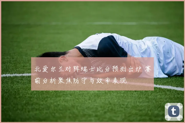 北爱尔兰对阵瑞士比分预测出炉 赛前分析聚焦防守与效率表现