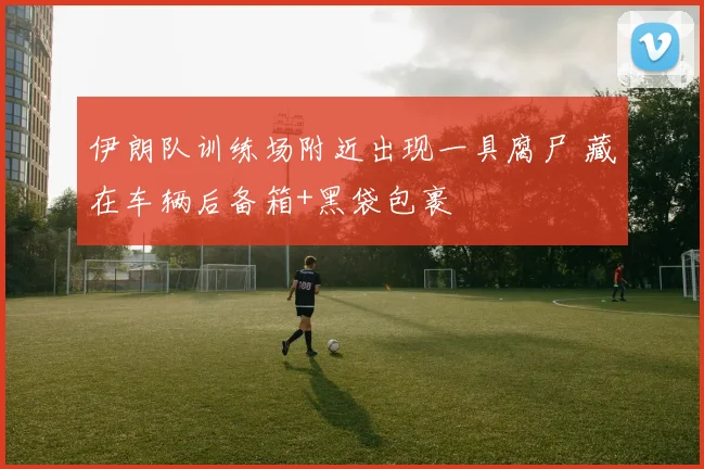 伊朗队训练场附近出现一具腐尸 藏在车辆后备箱+黑袋包裹