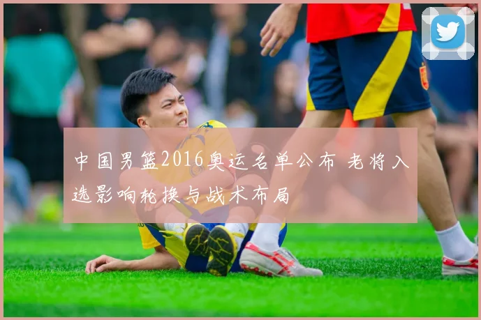 中国男篮2016奥运名单公布 老将入选影响轮换与战术布局
