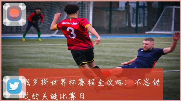 俄罗斯世界杯赛程全攻略:不容错过的关键比赛日