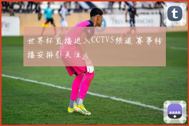 世界杯直播进入CCTV5频道 赛事转播安排引关注